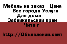 Мебель на заказ › Цена ­ 0 - Все города Услуги » Для дома   . Забайкальский край,Чита г.